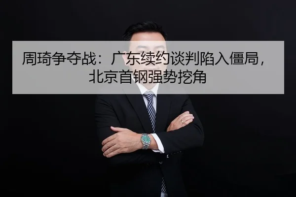周琦争夺战：广东续约谈判陷入僵局，北京首钢强势挖角