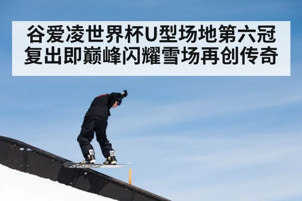 谷爱凌世界杯U型场地第六冠复出即巅峰闪耀雪场再创传奇