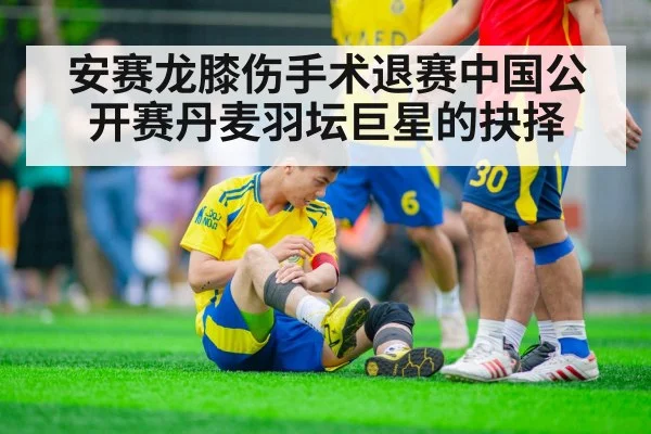 安赛龙膝伤手术退赛中国公开赛丹麦羽坛巨星的抉择